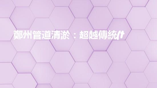 鄭州管道清淤：超越傳統(tǒng)，創(chuàng)新高標(biāo)準(zhǔn)服務(wù)！